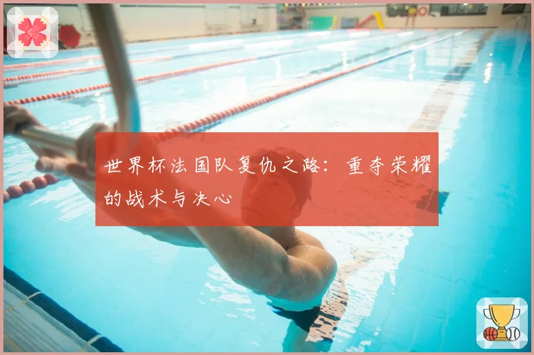 世界杯法国队复仇之路：重夺荣耀的战术与决心