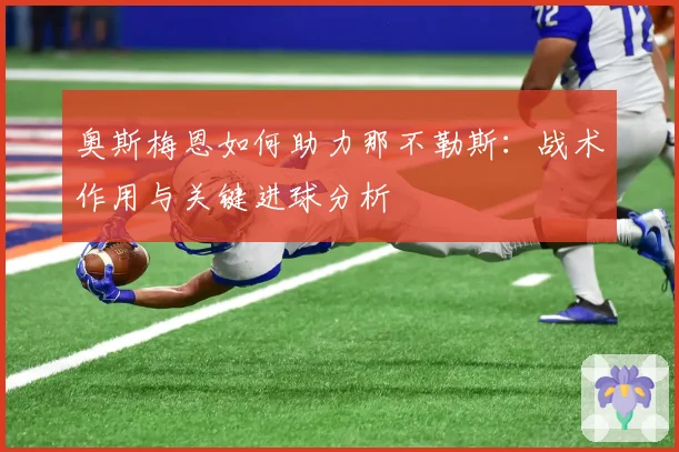 奥斯梅恩如何助力那不勒斯：战术作用与关键进球分析