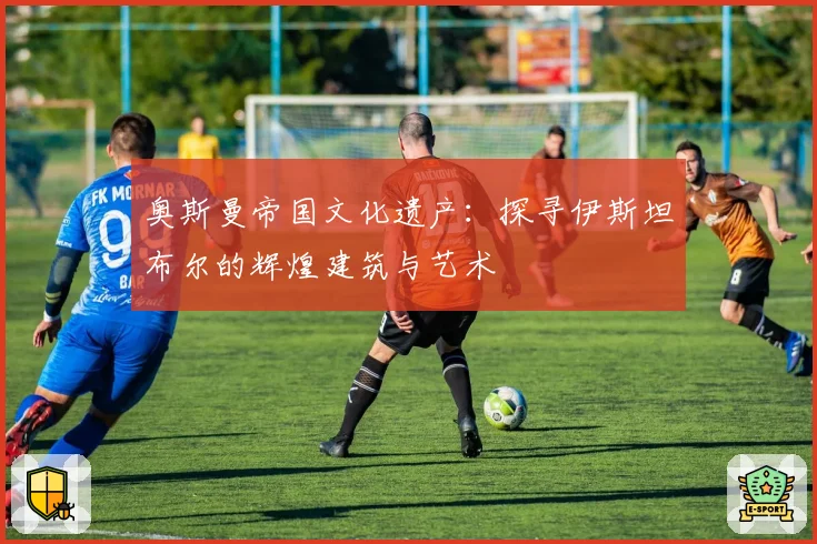 奥斯曼帝国文化遗产：探寻伊斯坦布尔的辉煌建筑与艺术