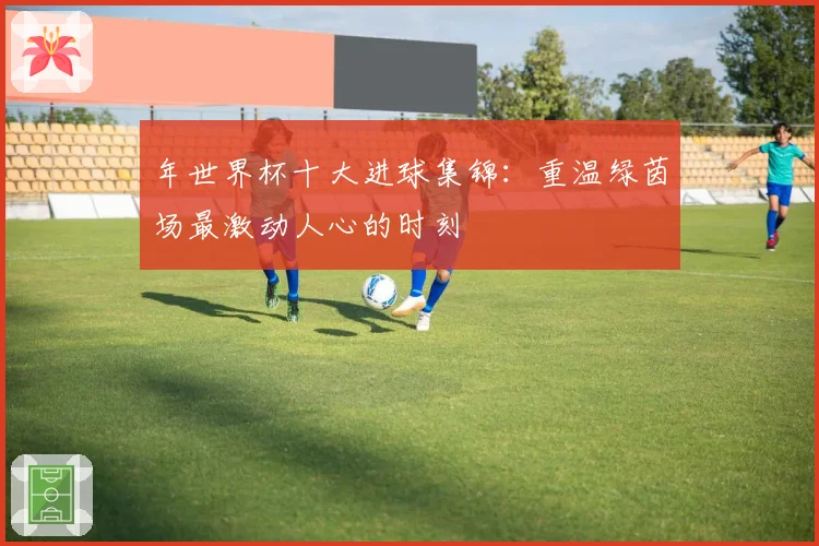 年世界杯十大进球集锦:重温绿茵场最激动人心的时刻
