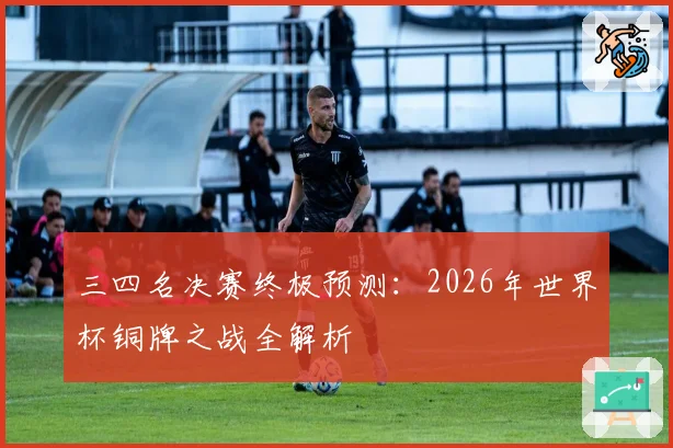 三四名决赛终极预测：2026年世界杯铜牌之战全解析
