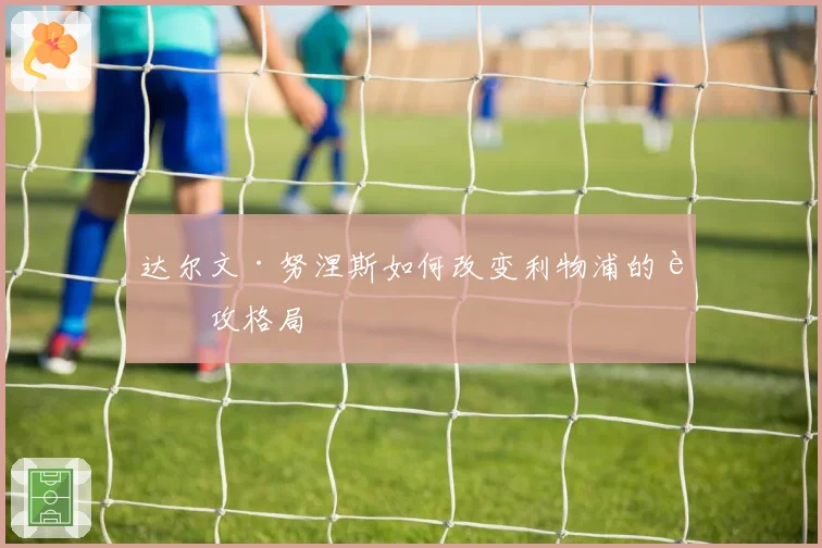 达尔文·努涅斯如何改变利物浦的进攻格局