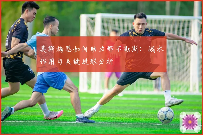 奥斯梅恩如何助力那不勒斯：战术作用与关键进球分析